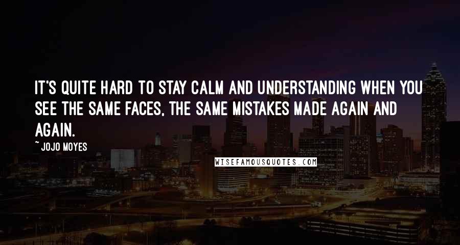 Jojo Moyes Quotes: It's quite hard to stay calm and understanding when you see the same faces, the same mistakes made again and again.
