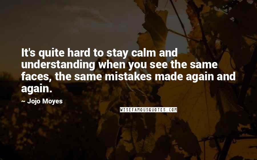 Jojo Moyes Quotes: It's quite hard to stay calm and understanding when you see the same faces, the same mistakes made again and again.