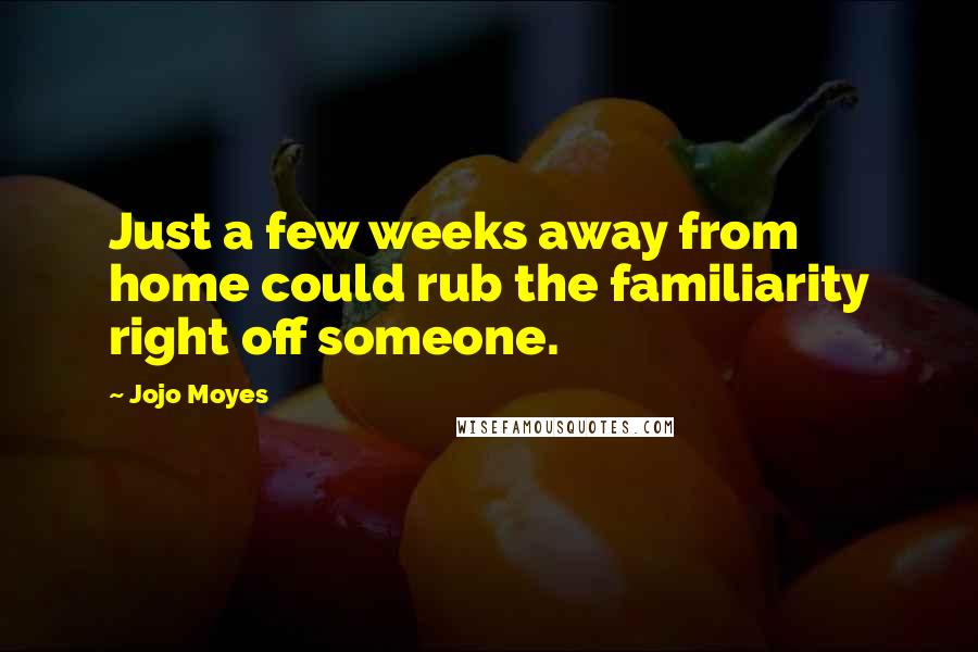 Jojo Moyes Quotes: Just a few weeks away from home could rub the familiarity right off someone.