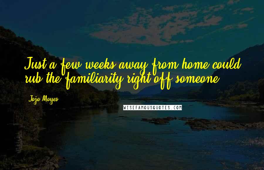 Jojo Moyes Quotes: Just a few weeks away from home could rub the familiarity right off someone.