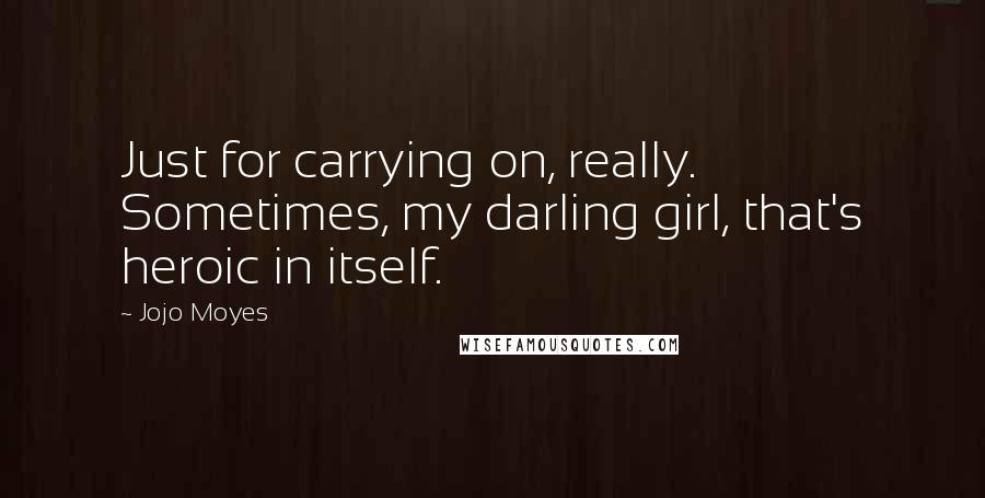 Jojo Moyes Quotes: Just for carrying on, really. Sometimes, my darling girl, that's heroic in itself.