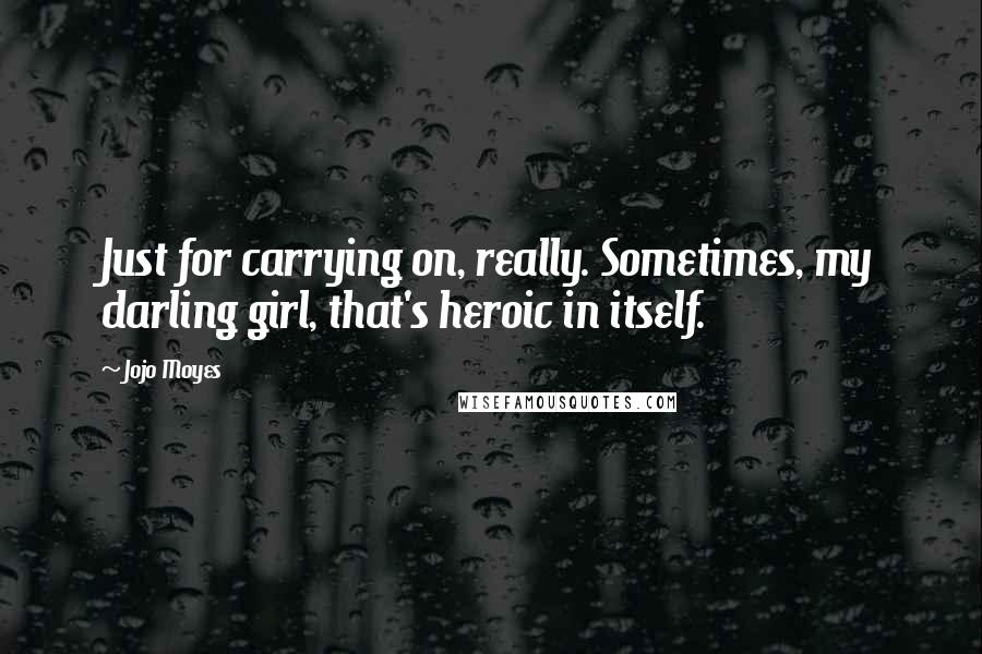 Jojo Moyes Quotes: Just for carrying on, really. Sometimes, my darling girl, that's heroic in itself.