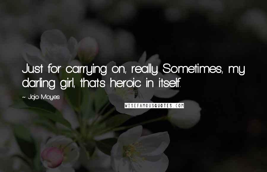 Jojo Moyes Quotes: Just for carrying on, really. Sometimes, my darling girl, that's heroic in itself.