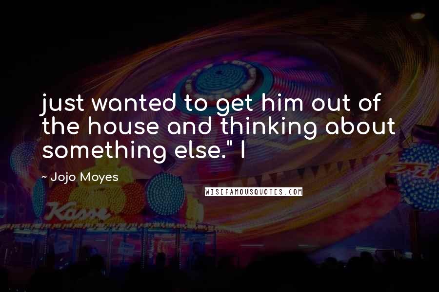 Jojo Moyes Quotes: just wanted to get him out of the house and thinking about something else." I