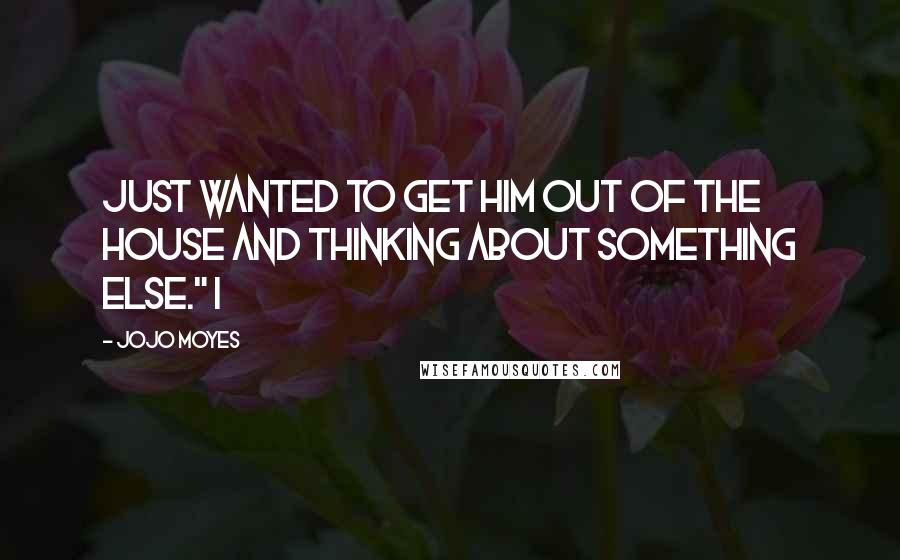 Jojo Moyes Quotes: just wanted to get him out of the house and thinking about something else." I