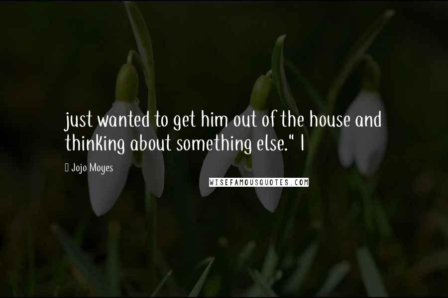 Jojo Moyes Quotes: just wanted to get him out of the house and thinking about something else." I
