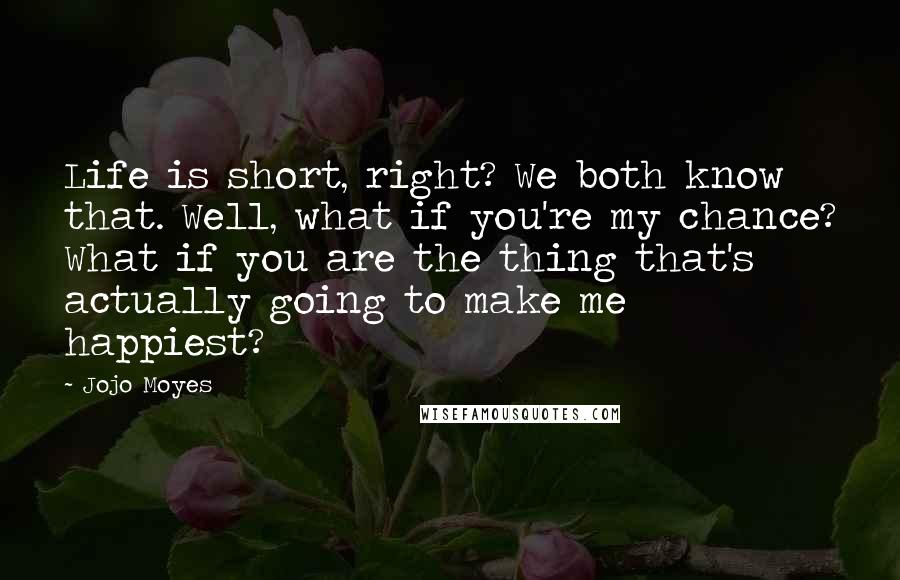 Jojo Moyes Quotes: Life is short, right? We both know that. Well, what if you're my chance? What if you are the thing that's actually going to make me happiest?