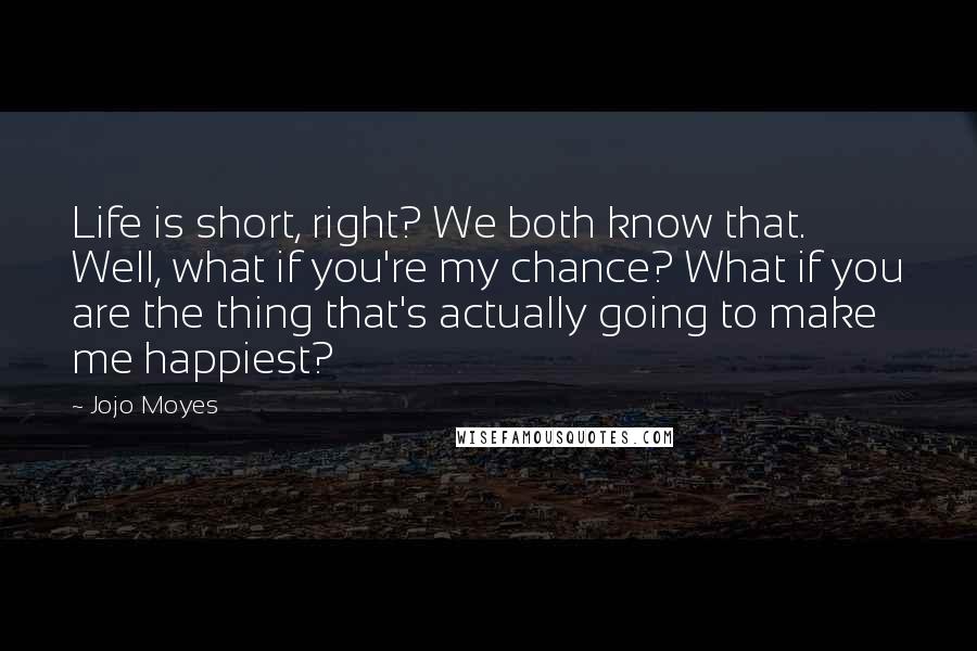 Jojo Moyes Quotes: Life is short, right? We both know that. Well, what if you're my chance? What if you are the thing that's actually going to make me happiest?