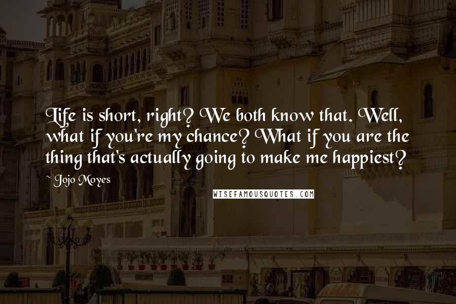 Jojo Moyes Quotes: Life is short, right? We both know that. Well, what if you're my chance? What if you are the thing that's actually going to make me happiest?