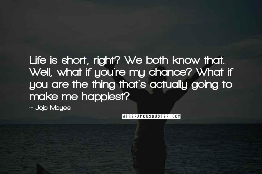 Jojo Moyes Quotes: Life is short, right? We both know that. Well, what if you're my chance? What if you are the thing that's actually going to make me happiest?