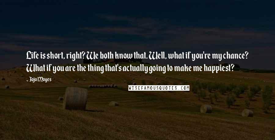 Jojo Moyes Quotes: Life is short, right? We both know that. Well, what if you're my chance? What if you are the thing that's actually going to make me happiest?