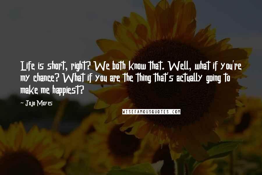 Jojo Moyes Quotes: Life is short, right? We both know that. Well, what if you're my chance? What if you are the thing that's actually going to make me happiest?