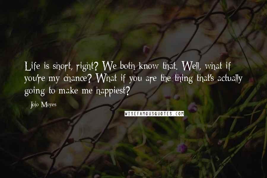 Jojo Moyes Quotes: Life is short, right? We both know that. Well, what if you're my chance? What if you are the thing that's actually going to make me happiest?