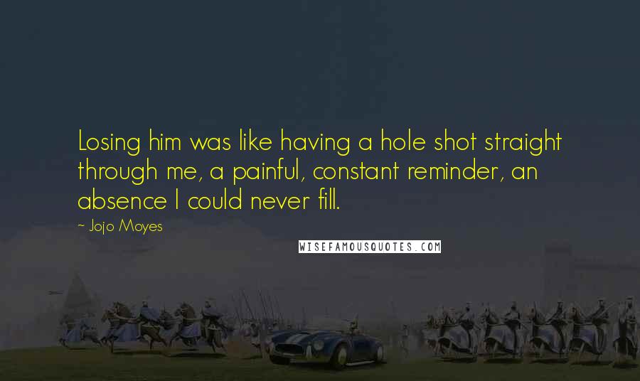 Jojo Moyes Quotes: Losing him was like having a hole shot straight through me, a painful, constant reminder, an absence I could never fill.