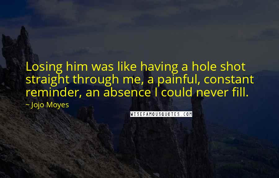 Jojo Moyes Quotes: Losing him was like having a hole shot straight through me, a painful, constant reminder, an absence I could never fill.