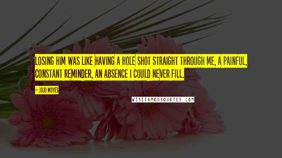 Jojo Moyes Quotes: Losing him was like having a hole shot straight through me, a painful, constant reminder, an absence I could never fill.
