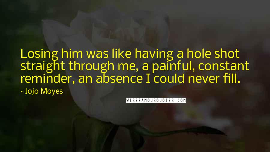 Jojo Moyes Quotes: Losing him was like having a hole shot straight through me, a painful, constant reminder, an absence I could never fill.
