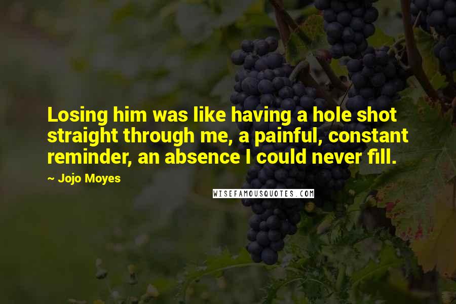 Jojo Moyes Quotes: Losing him was like having a hole shot straight through me, a painful, constant reminder, an absence I could never fill.
