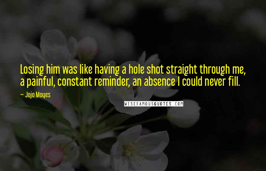 Jojo Moyes Quotes: Losing him was like having a hole shot straight through me, a painful, constant reminder, an absence I could never fill.