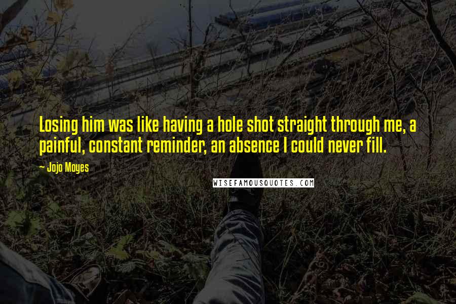 Jojo Moyes Quotes: Losing him was like having a hole shot straight through me, a painful, constant reminder, an absence I could never fill.