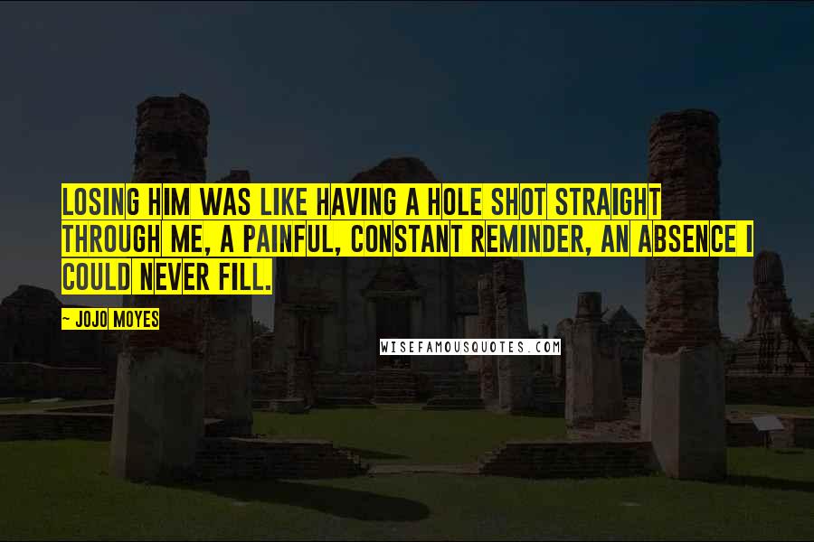 Jojo Moyes Quotes: Losing him was like having a hole shot straight through me, a painful, constant reminder, an absence I could never fill.