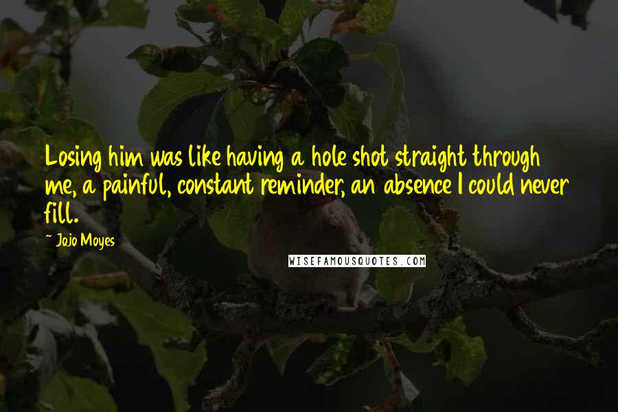 Jojo Moyes Quotes: Losing him was like having a hole shot straight through me, a painful, constant reminder, an absence I could never fill.