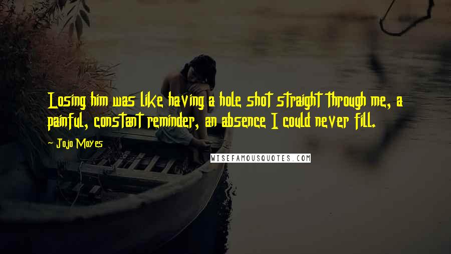 Jojo Moyes Quotes: Losing him was like having a hole shot straight through me, a painful, constant reminder, an absence I could never fill.