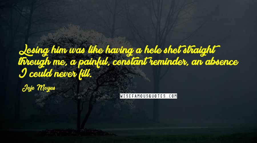 Jojo Moyes Quotes: Losing him was like having a hole shot straight through me, a painful, constant reminder, an absence I could never fill.