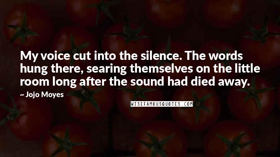 Jojo Moyes Quotes: My voice cut into the silence. The words hung there, searing themselves on the little room long after the sound had died away.