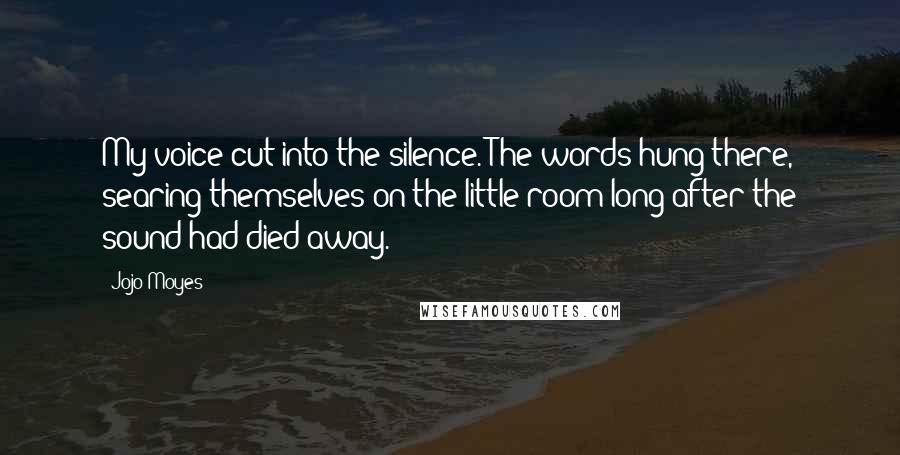 Jojo Moyes Quotes: My voice cut into the silence. The words hung there, searing themselves on the little room long after the sound had died away.