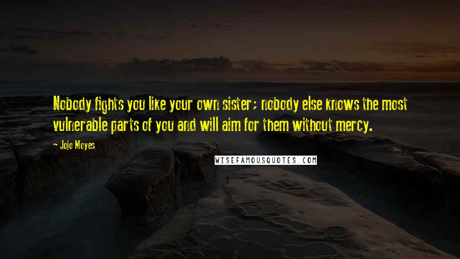 Jojo Moyes Quotes: Nobody fights you like your own sister; nobody else knows the most vulnerable parts of you and will aim for them without mercy.