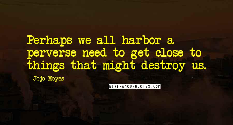 Jojo Moyes Quotes: Perhaps we all harbor a perverse need to get close to things that might destroy us.