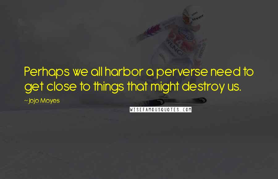 Jojo Moyes Quotes: Perhaps we all harbor a perverse need to get close to things that might destroy us.