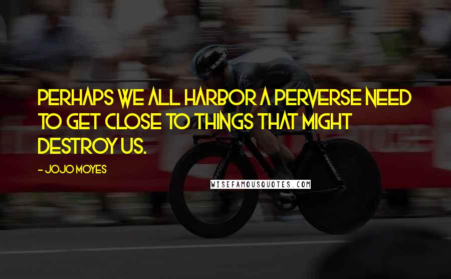 Jojo Moyes Quotes: Perhaps we all harbor a perverse need to get close to things that might destroy us.