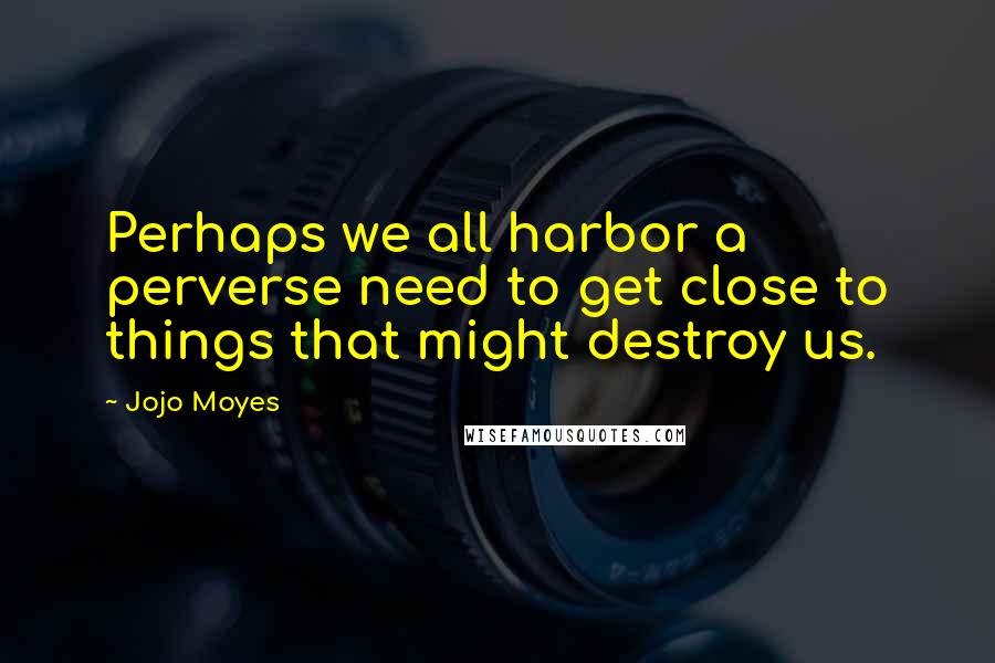 Jojo Moyes Quotes: Perhaps we all harbor a perverse need to get close to things that might destroy us.