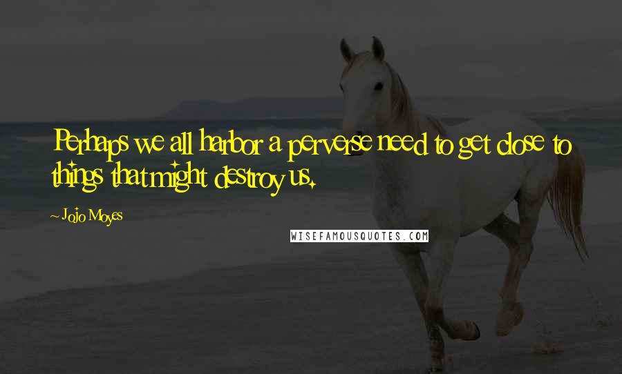 Jojo Moyes Quotes: Perhaps we all harbor a perverse need to get close to things that might destroy us.