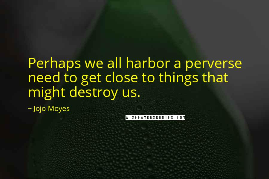 Jojo Moyes Quotes: Perhaps we all harbor a perverse need to get close to things that might destroy us.