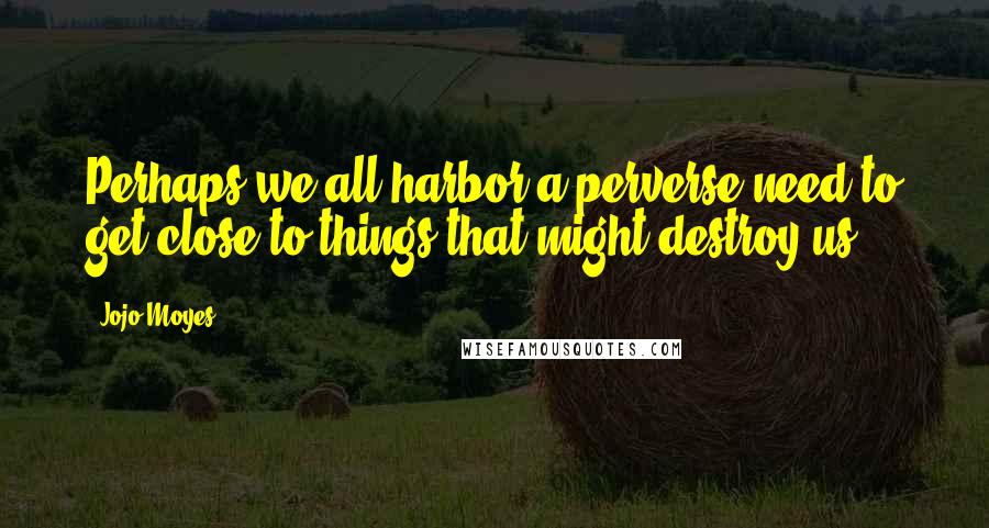 Jojo Moyes Quotes: Perhaps we all harbor a perverse need to get close to things that might destroy us.