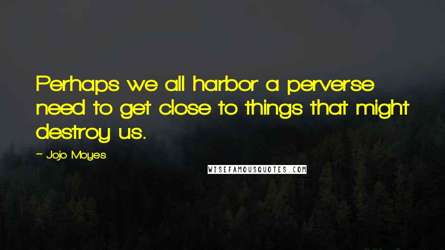 Jojo Moyes Quotes: Perhaps we all harbor a perverse need to get close to things that might destroy us.
