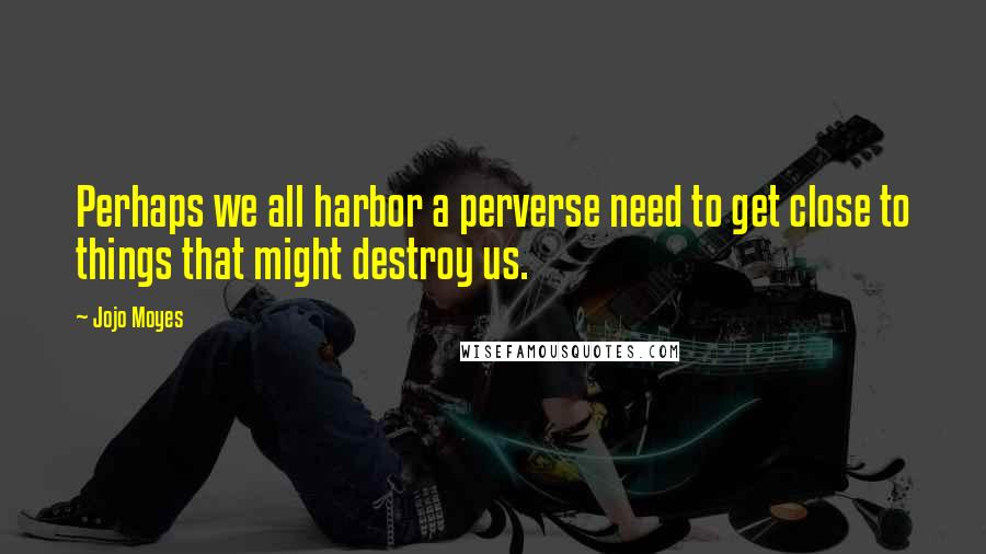 Jojo Moyes Quotes: Perhaps we all harbor a perverse need to get close to things that might destroy us.