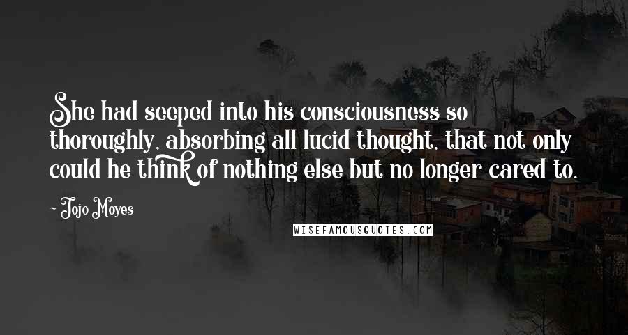 Jojo Moyes Quotes: She had seeped into his consciousness so thoroughly, absorbing all lucid thought, that not only could he think of nothing else but no longer cared to.