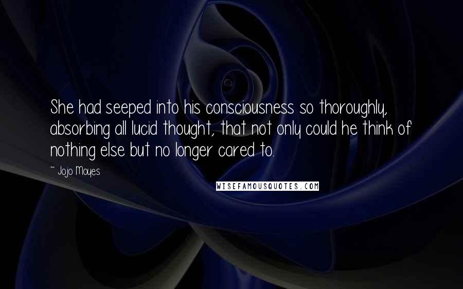 Jojo Moyes Quotes: She had seeped into his consciousness so thoroughly, absorbing all lucid thought, that not only could he think of nothing else but no longer cared to.