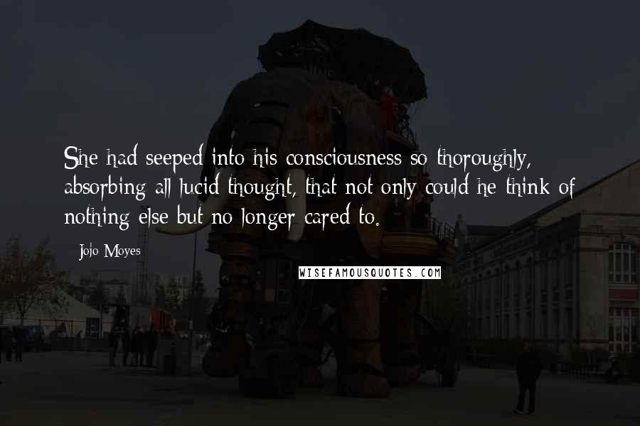 Jojo Moyes Quotes: She had seeped into his consciousness so thoroughly, absorbing all lucid thought, that not only could he think of nothing else but no longer cared to.