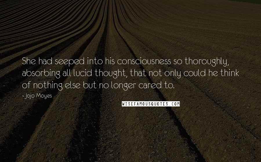 Jojo Moyes Quotes: She had seeped into his consciousness so thoroughly, absorbing all lucid thought, that not only could he think of nothing else but no longer cared to.