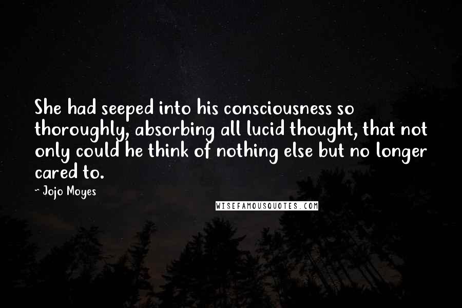 Jojo Moyes Quotes: She had seeped into his consciousness so thoroughly, absorbing all lucid thought, that not only could he think of nothing else but no longer cared to.