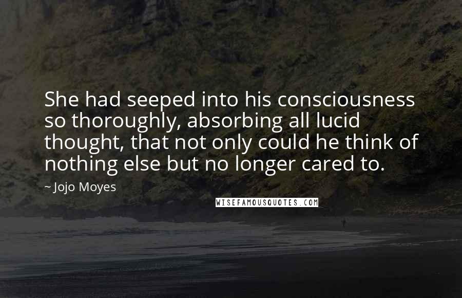 Jojo Moyes Quotes: She had seeped into his consciousness so thoroughly, absorbing all lucid thought, that not only could he think of nothing else but no longer cared to.