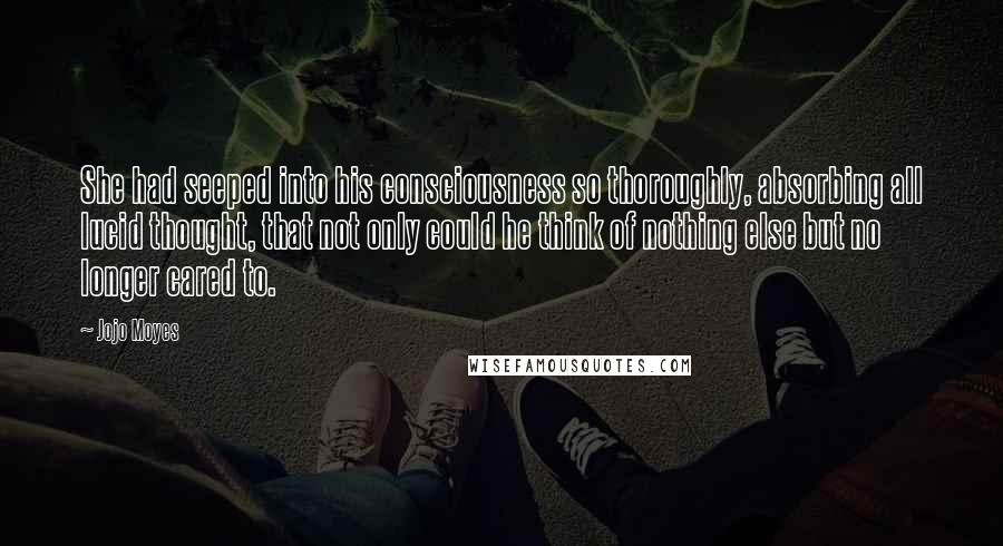 Jojo Moyes Quotes: She had seeped into his consciousness so thoroughly, absorbing all lucid thought, that not only could he think of nothing else but no longer cared to.