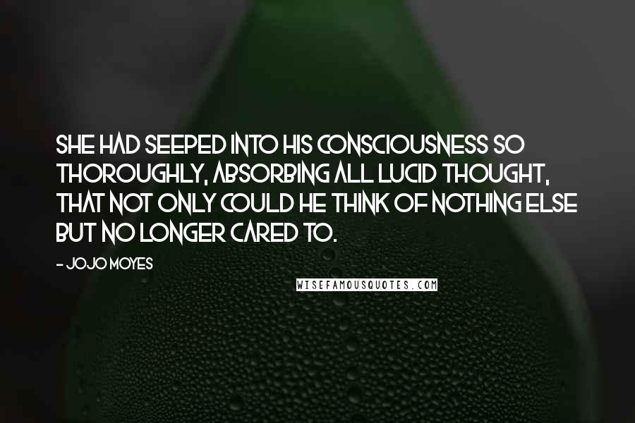 Jojo Moyes Quotes: She had seeped into his consciousness so thoroughly, absorbing all lucid thought, that not only could he think of nothing else but no longer cared to.