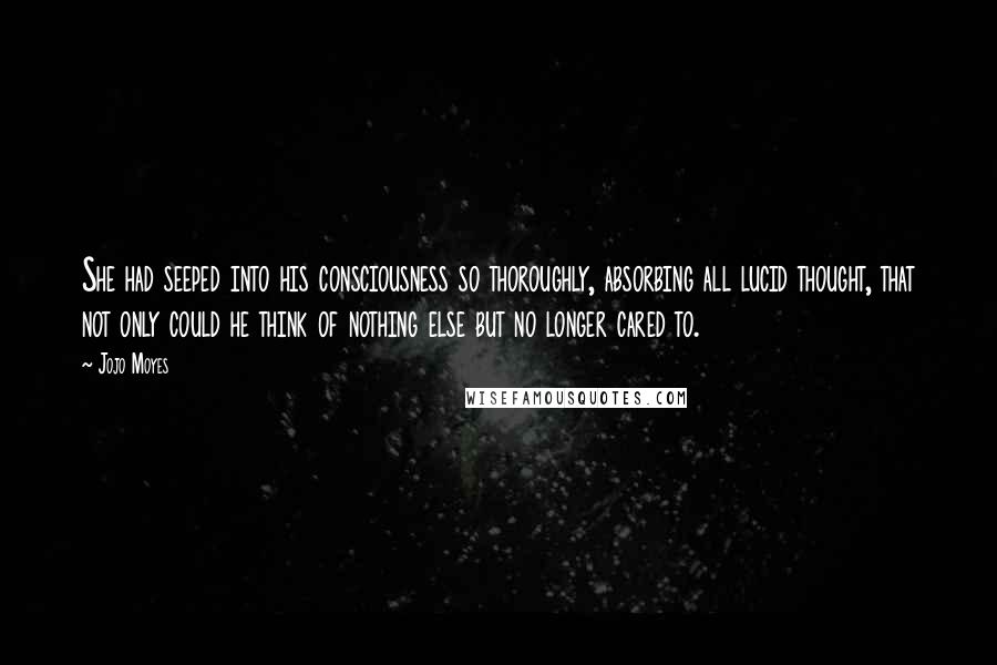 Jojo Moyes Quotes: She had seeped into his consciousness so thoroughly, absorbing all lucid thought, that not only could he think of nothing else but no longer cared to.