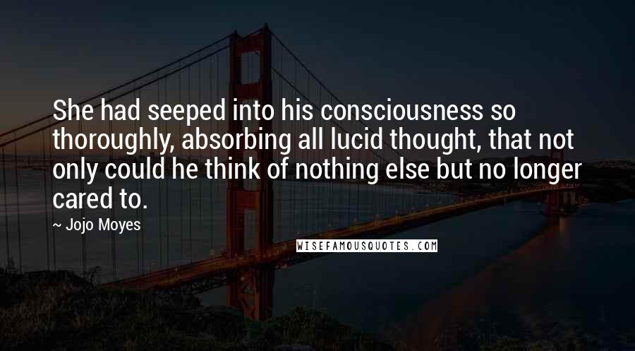 Jojo Moyes Quotes: She had seeped into his consciousness so thoroughly, absorbing all lucid thought, that not only could he think of nothing else but no longer cared to.